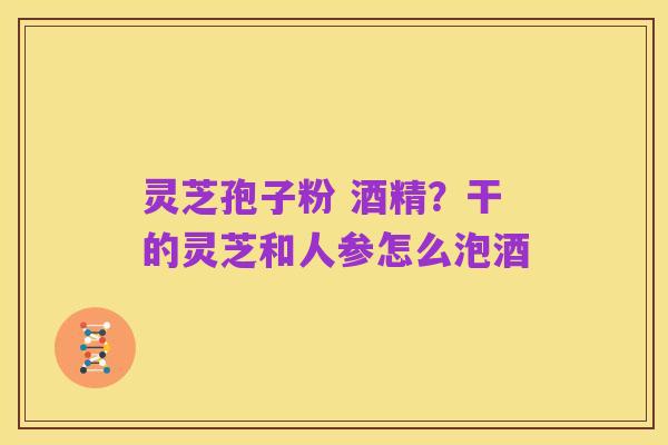 灵芝孢子粉 酒精？干的灵芝和人参怎么泡酒