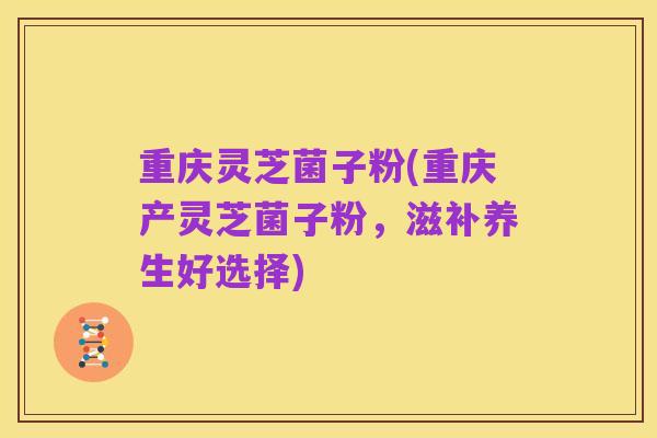 重庆灵芝菌子粉(重庆产灵芝菌子粉，滋补养生好选择)