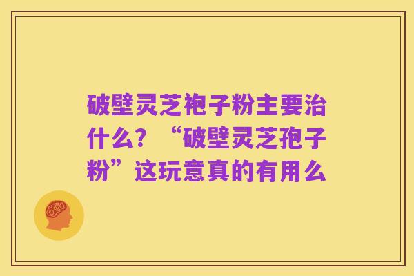 破壁灵芝袍子粉主要治什么?“破壁灵芝孢子粉”这玩意真的有用么