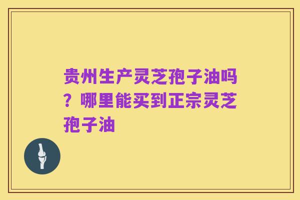 贵州生产灵芝孢子油吗？哪里能买到正宗灵芝孢子油
