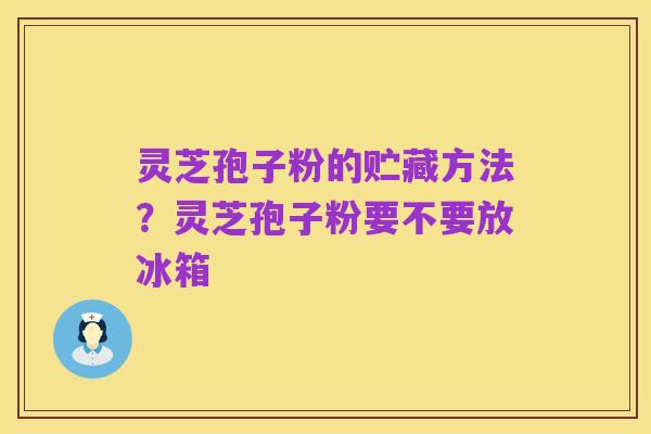 灵芝孢子粉的贮藏方法?灵芝孢子粉要不要放冰箱