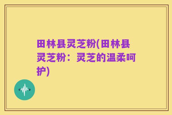 田林县灵芝粉(田林县灵芝粉:灵芝的温柔呵护)