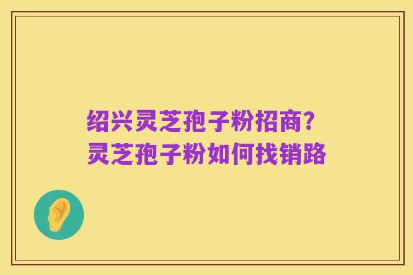 绍兴灵芝孢子粉招商?灵芝孢子粉如何找销路
