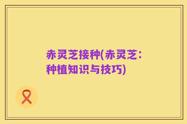 赤灵芝接种(赤灵芝:种植知识与技巧)