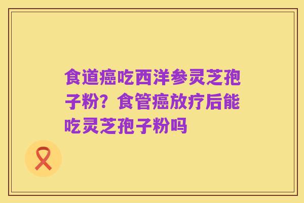 食道癌吃西洋参灵芝孢子粉？食管癌放疗后能吃灵芝孢子粉吗
