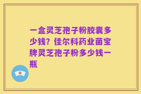 一盒灵芝孢子粉胶囊多少钱?佳尔科药业菌宝牌灵芝孢子粉多少钱一瓶