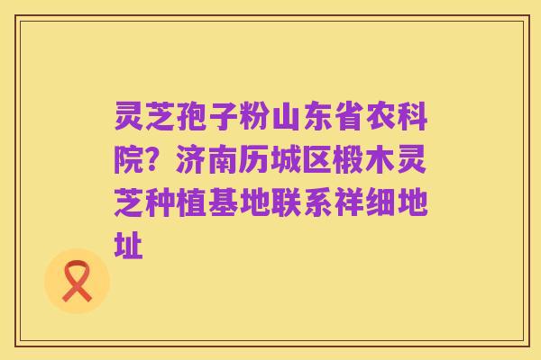 灵芝孢子粉山东省农科院?济南历城区椴木灵芝种植基地联系祥细地址