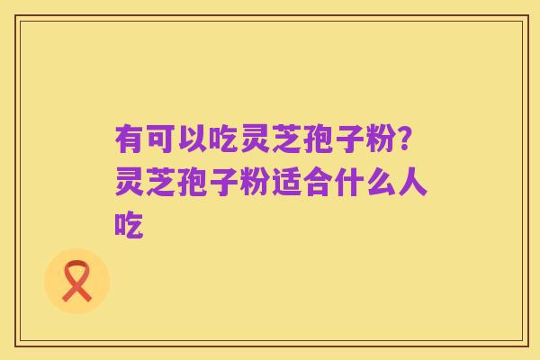 有可以吃灵芝孢子粉？灵芝孢子粉适合什么人吃