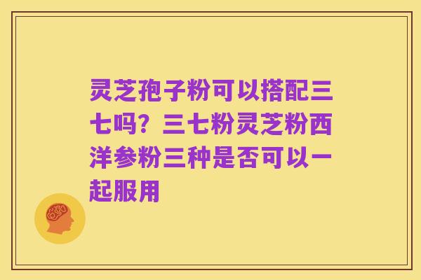 灵芝孢子粉可以搭配三七吗？三七粉灵芝粉西洋参粉三种是否可以一起服用