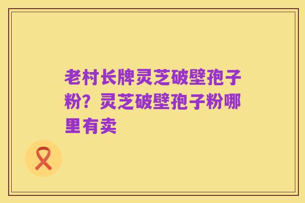 老村长牌灵芝破壁孢子粉?灵芝破壁孢子粉哪里有卖