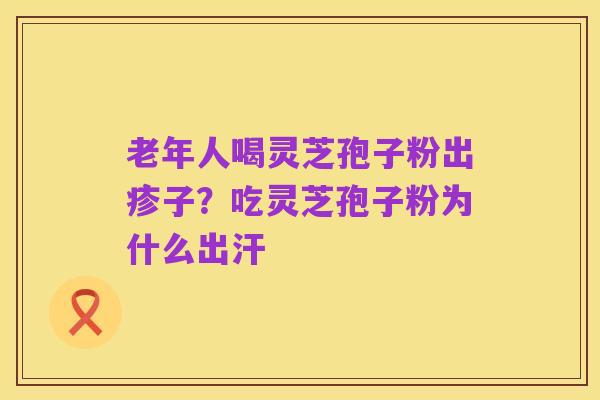 老年人喝灵芝孢子粉出疹子？吃灵芝孢子粉为什么出汗