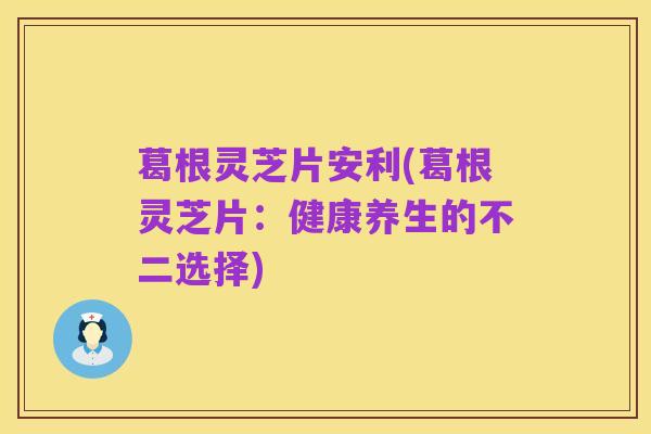 葛根灵芝片安利(葛根灵芝片:健康养生的不二选择)