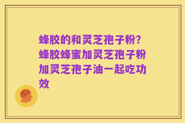 蜂胶的和灵芝孢子粉？蜂胶蜂蜜加灵芝孢子粉加灵芝孢子油一起吃功效