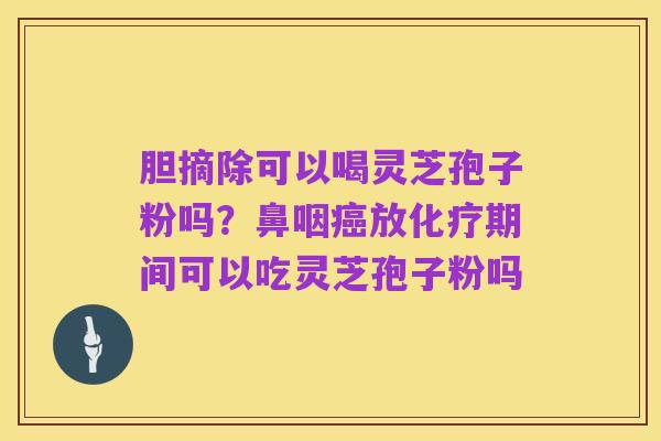 胆摘除可以喝灵芝孢子粉吗?鼻咽癌放化疗期间可以吃灵芝孢子粉吗