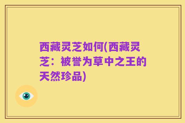 西藏灵芝如何(西藏灵芝:被誉为草中之王的天然珍品)