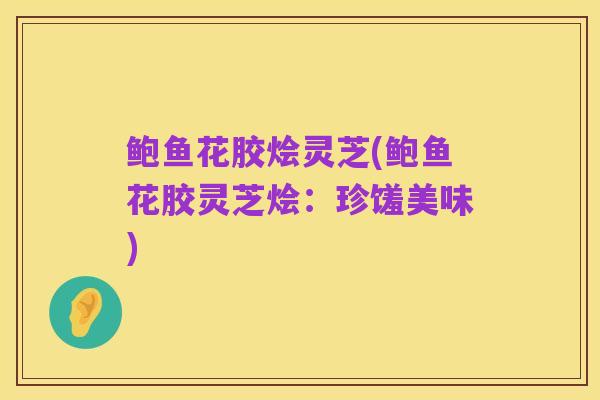 鲍鱼花胶烩灵芝(鲍鱼花胶灵芝烩:珍馐美味)