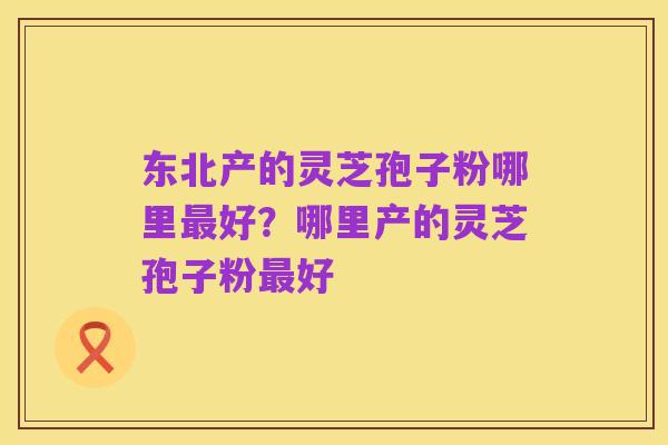 东北产的灵芝孢子粉哪里最好？哪里产的灵芝孢子粉最好