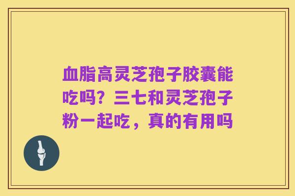 血脂高灵芝孢子胶囊能吃吗?三七和灵芝孢子粉一起吃,真的有用吗