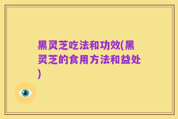 黑灵芝吃法和功效(黑灵芝的食用方法和益处)