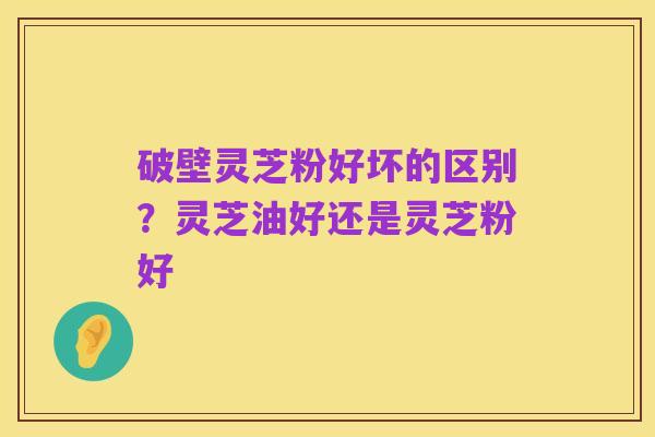破壁灵芝粉好坏的区别?灵芝油好还是灵芝粉好