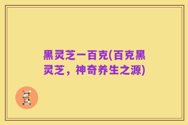 黑灵芝一百克(百克黑灵芝,神奇养生之源)