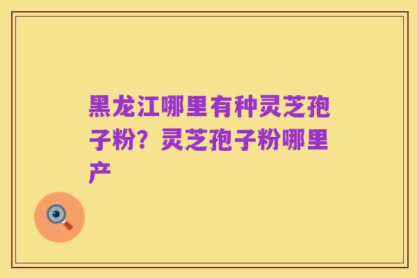 黑龙江哪里有种灵芝孢子粉？灵芝孢子粉哪里产