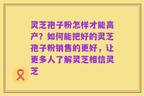 灵芝孢子粉怎样才能高产？如何能把好的灵芝孢子粉销售的更好，让更多人了解灵芝相信灵芝