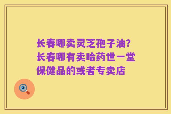 长春哪卖灵芝孢子油?长春哪有卖哈药世一堂保健品的或者专卖店