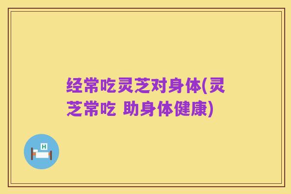 经常吃灵芝对身体(灵芝常吃 助身体健康)