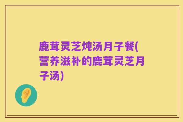 鹿茸灵芝炖汤月子餐(营养滋补的鹿茸灵芝月子汤)