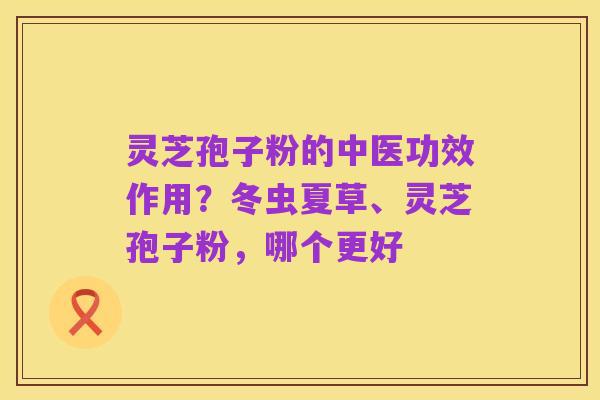 灵芝孢子粉的中医功效作用?冬虫夏草、灵芝孢子粉,哪个更好