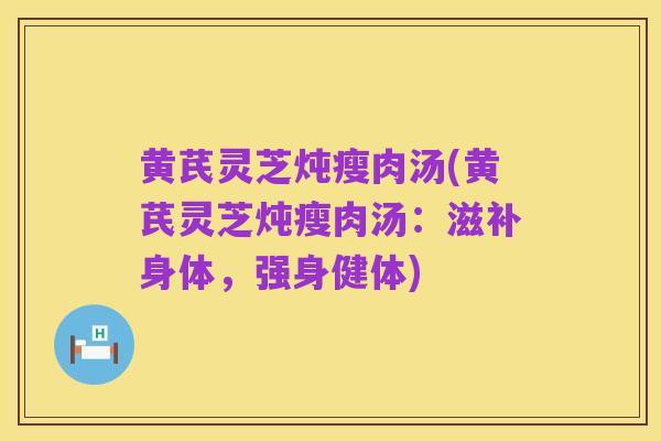 黄芪灵芝炖瘦肉汤(黄芪灵芝炖瘦肉汤:滋补身体,强身健体)