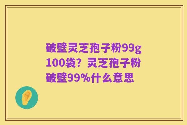 破壁灵芝孢子粉99g100袋?灵芝孢子粉破壁99%什么意思
