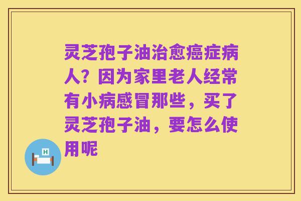 灵芝孢子油治愈癌症病人?因为家里老人经常有小病感冒那些,买了灵芝孢子油,要怎么使用呢