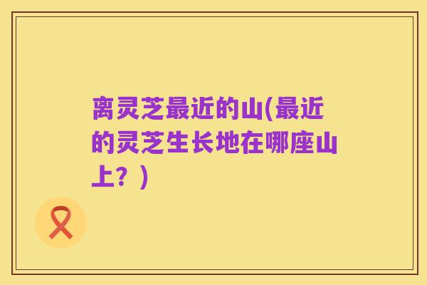 离灵芝最近的山(最近的灵芝生长地在哪座山上?)