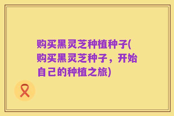 购买黑灵芝种植种子(购买黑灵芝种子，开始自己的种植之旅)