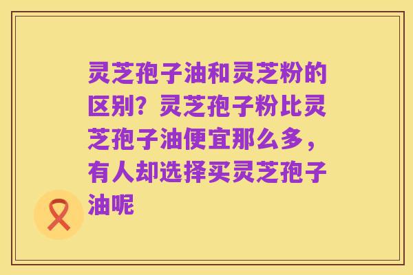 灵芝孢子油和灵芝粉的区别?灵芝孢子粉比灵芝孢子油便宜那么多,有人却选择买灵芝孢子油呢