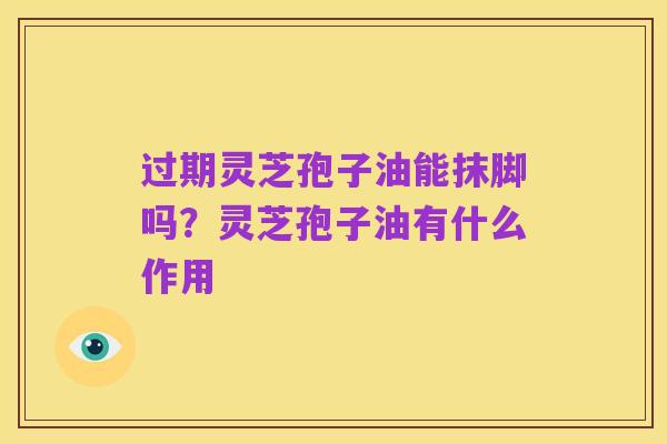 过期灵芝孢子油能抹脚吗?灵芝孢子油有什么作用