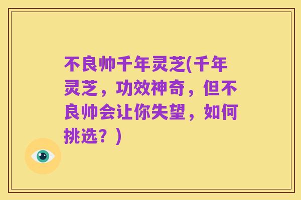 不良帅千年灵芝(千年灵芝,功效神奇,但不良帅会让你失望,如何挑选?)