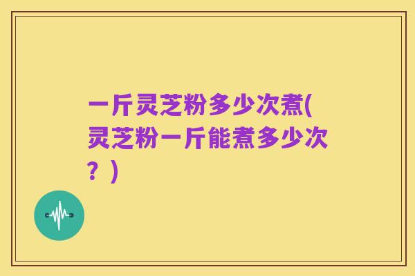 一斤灵芝粉多少次煮(灵芝粉一斤能煮多少次？)