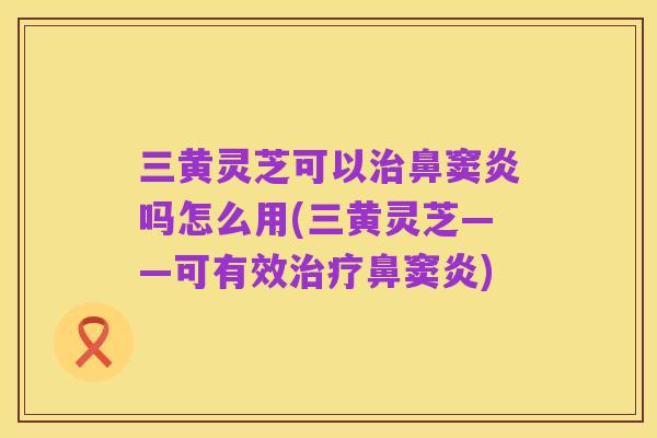 三黄灵芝可以治鼻窦炎吗怎么用(三黄灵芝——可有效治疗鼻窦炎)