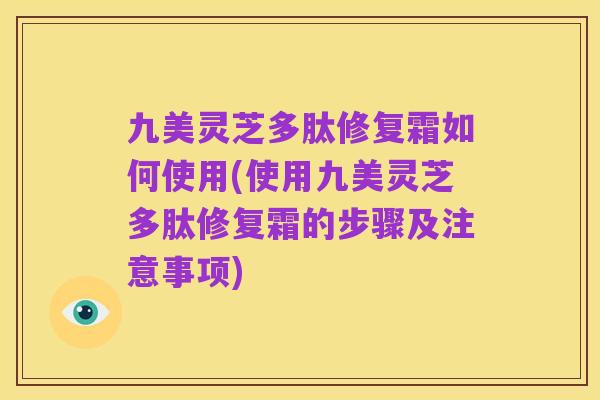 九美灵芝多肽修复霜如何使用(使用九美灵芝多肽修复霜的步骤及注意事项)