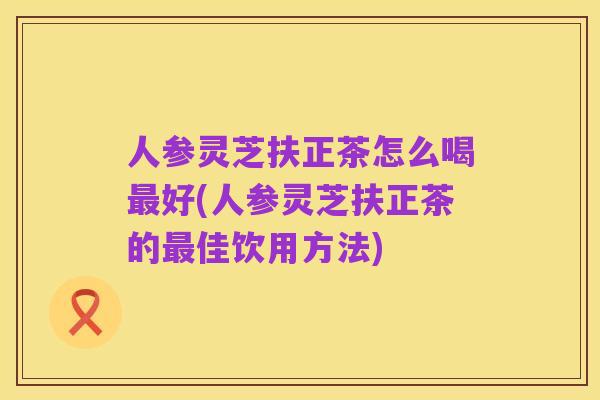 人参灵芝扶正茶怎么喝最好(人参灵芝扶正茶的最佳饮用方法)