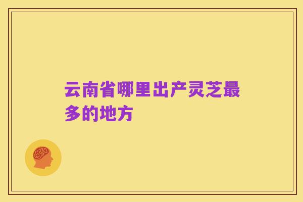 云南省哪里出产灵芝最多的地方