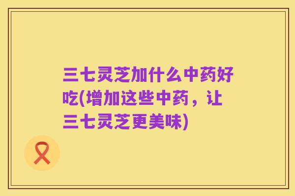 三七灵芝加什么中药好吃(增加这些中药,让三七灵芝更美味)