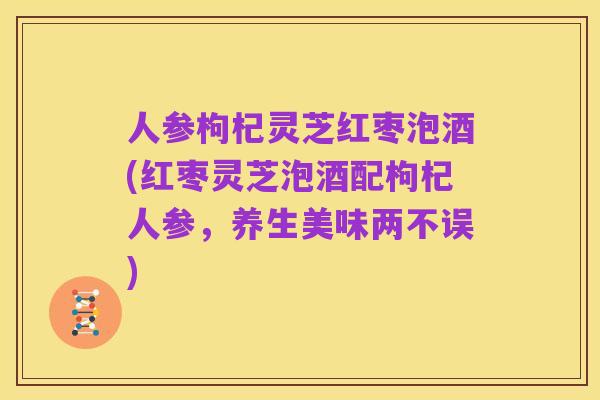 人参枸杞灵芝红枣泡酒(红枣灵芝泡酒配枸杞人参,养生美味两不误)