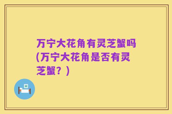 万宁大花角有灵芝蟹吗(万宁大花角是否有灵芝蟹?)