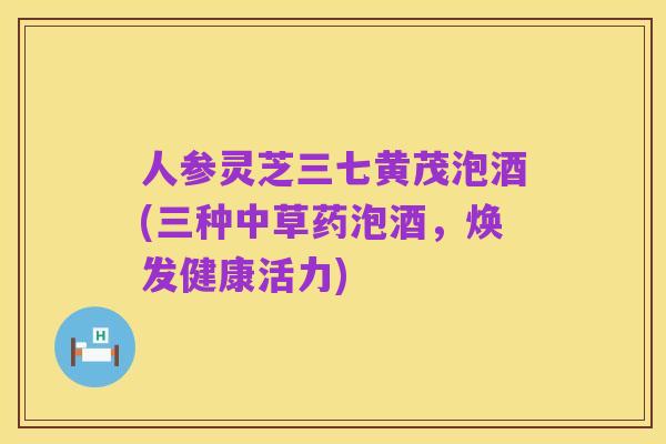 人参灵芝三七黄茂泡酒(三种中草药泡酒,焕发健康活力)
