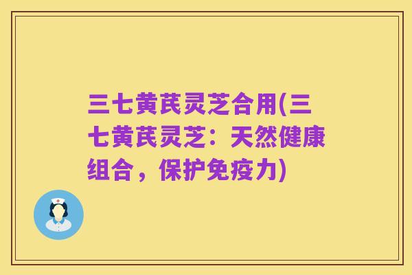 三七黄芪灵芝合用(三七黄芪灵芝:天然健康组合,保护免疫力)