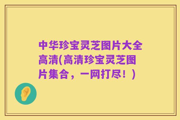 中华珍宝灵芝图片大全高清(高清珍宝灵芝图片集合,一网打尽!)